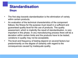 Standardisation
Steps
• The first step towards standardisation is the elimination of variety
within certain products.
• An evaluation of the technical characteristics of the component
follows; the fitness for the purpose must result in a sufficient and
guaranteed quality level for the use of products. The quality
assessment, which is implicitly the result of standardisation, is very
important in this phase. In any manufacturing process there will be a
deviation within certain limits and the products have to be tested;
variations in quality may not be acceptable.
• The level and frequency of testing depend on several factors but
predominantly on the degree of certainty with regard to the
consequences caused by inadequate quality.
 