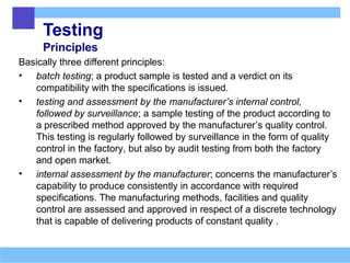Testing
Principles
Basically three different principles:
• batch testing; a product sample is tested and a verdict on its
compatibility with the specifications is issued.
• testing and assessment by the manufacturer’s internal control,
followed by surveillance; a sample testing of the product according to
a prescribed method approved by the manufacturer’s quality control.
This testing is regularly followed by surveillance in the form of quality
control in the factory, but also by audit testing from both the factory
and open market.
• internal assessment by the manufacturer; concerns the manufacturer’s
capability to produce consistently in accordance with required
specifications. The manufacturing methods, facilities and quality
control are assessed and approved in respect of a discrete technology
that is capable of delivering products of constant quality .
 