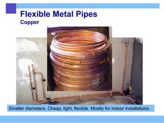 Flexible Metal Pipes
Copper
Smaller diameters. Cheap, light, flexible. Mostly for indoor installations.
 