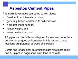 Asbestos Cement Pipes
The main advantages compared to iron pipes:
• freedom from internal corrosion,
• generally better resistance to soil corrosion,
• a smooth inner surface,
• lighter weight, and
• lower production costs.
AC pipes can be drilled and tapped for service connections
but are not as good as iron pipes in this respect; these
locations are potential sources of leakages.
Bursts and longitudinal deformations are also more likely
and AC pipes in aggressive soils tend to corrode.
 