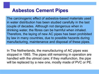 Asbestos Cement Pipes
The carcinogenic effect of asbestos-based materials used
in water distribution has been studied carefully in the last
couple of decades. Although not dangerous when in
drinking water, the fibres can be harmful when inhaled.
Therefore, the laying of new AC pipes has been prohibited
by law in many countries, due to possible hazards during
manufacturing, maintenance and disposal of these pipes.
In The Netherlands, the manufacturing of AC pipes was
stopped in 1993. The pipes still remaining in operation are
handled with the utmost care; if they malfunction, the pipe
will be replaced by a new one, mostly made of PVC or PE.
 