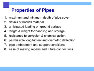 Properties of Pipes
1. maximum and minimum depth of pipe cover
2. details of backfill material
3. anticipated loading on ground surface
4. length & weight for handling and storage
5. resistance to corrosion & chemical action
6. permissible longitudinal and diametric deflection
7. pipe embedment and support conditions
8. ease of making repairs and future connections
 