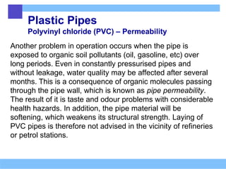 Plastic Pipes
Polyvinyl chloride (PVC) – Permeability
Another problem in operation occurs when the pipe is
exposed to organic soil pollutants (oil, gasoline, etc) over
long periods. Even in constantly pressurised pipes and
without leakage, water quality may be affected after several
months. This is a consequence of organic molecules passing
through the pipe wall, which is known as pipe permeability.
The result of it is taste and odour problems with considerable
health hazards. In addition, the pipe material will be
softening, which weakens its structural strength. Laying of
PVC pipes is therefore not advised in the vicinity of refineries
or petrol stations.
 