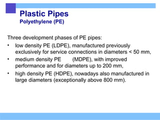 Plastic Pipes
Polyethylene (PE)
Three development phases of PE pipes:
• low density PE (LDPE), manufactured previously
exclusively for service connections in diameters < 50 mm,
• medium density PE (MDPE), with improved
performance and for diameters up to 200 mm,
• high density PE (HDPE), nowadays also manufactured in
large diameters (exceptionally above 800 mm).
 