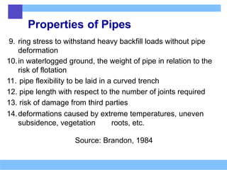Properties of Pipes
9. ring stress to withstand heavy backfill loads without pipe
deformation
10.in waterlogged ground, the weight of pipe in relation to the
risk of flotation
11. pipe flexibility to be laid in a curved trench
12. pipe length with respect to the number of joints required
13. risk of damage from third parties
14.deformations caused by extreme temperatures, uneven
subsidence, vegetation roots, etc.
Source: Brandon, 1984
 