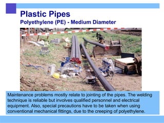 Plastic Pipes
Polyethylene (PE) - Medium Diameter
Maintenance problems mostly relate to jointing of the pipes. The welding
technique is reliable but involves qualified personnel and electrical
equipment. Also, special precautions have to be taken when using
conventional mechanical fittings, due to the creeping of polyethylene.
 