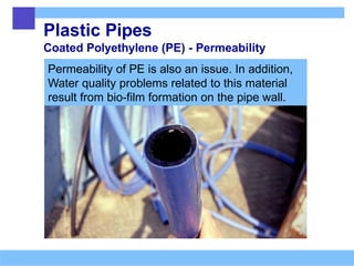 Plastic Pipes
Coated Polyethylene (PE) - Permeability
Permeability of PE is also an issue. In addition,
Water quality problems related to this material
result from bio-film formation on the pipe wall.
 