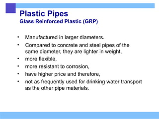 Plastic Pipes
Glass Reinforced Plastic (GRP)
• Manufactured in larger diameters.
• Compared to concrete and steel pipes of the
same diameter, they are lighter in weight,
• more flexible,
• more resistant to corrosion,
• have higher price and therefore,
• not as frequently used for drinking water transport
as the other pipe materials.
 
