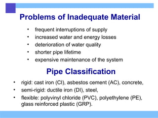 Problems of Inadequate Material
• frequent interruptions of supply
• increased water and energy losses
• deterioration of water quality
• shorter pipe lifetime
• expensive maintenance of the system
Pipe Classification
• rigid: cast iron (CI), asbestos cement (AC), concrete,
• semi-rigid: ductile iron (DI), steel,
• flexible: polyvinyl chloride (PVC), polyethylene (PE),
glass reinforced plastic (GRP).
 
