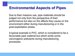Environmental Aspects of Pipes
Due to their massive use, pipe materials should be
judged not only from the perspective of their
performance but also on the effects they cause on the
environment either during manufacturing or in the
post-exploitation phase.
A typical example is PVC, which is considered to be a
favourable pipe material but which emits some
carcinogenic pollutants during manufacturing
processes.
 