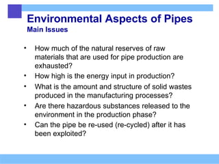 Environmental Aspects of Pipes
Main Issues
• How much of the natural reserves of raw
materials that are used for pipe production are
exhausted?
• How high is the energy input in production?
• What is the amount and structure of solid wastes
produced in the manufacturing processes?
• Are there hazardous substances released to the
environment in the production phase?
• Can the pipe be re-used (re-cycled) after it has
been exploited?
 