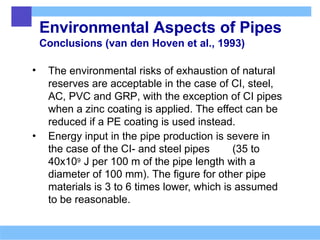 Environmental Aspects of Pipes
Conclusions (van den Hoven et al., 1993)
• The environmental risks of exhaustion of natural
reserves are acceptable in the case of CI, steel,
AC, PVC and GRP, with the exception of CI pipes
when a zinc coating is applied. The effect can be
reduced if a PE coating is used instead.
• Energy input in the pipe production is severe in
the case of the CI- and steel pipes (35 to
40x109 J per 100 m of the pipe length with a
diameter of 100 mm). The figure for other pipe
materials is 3 to 6 times lower, which is assumed
to be reasonable.
 