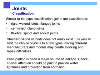 Joints
Classification
Similar to the pipe classification, joints are classified as:
• rigid: welded joints, flanged joints
• semi-rigid: gland joints
• flexible: spigot and socket joints
Standardisation of joints does not really exist. It is wise to
limit the choice of joints to a few types; mixing different
manufacturers and models may create stocking and
repair difficulties.
Poor jointing is often a major source of leakage. Hence,
special attention should be paid to provide water
tightness and protection from corrosion.
 