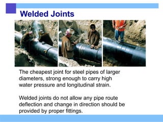 Welded Joints
The cheapest joint for steel pipes of larger
diameters, strong enough to carry high
water pressure and longitudinal strain.
Welded joints do not allow any pipe route
deflection and change in direction should be
provided by proper fittings.
 