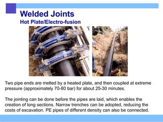 Welded Joints
Hot Plate/Electro-fusion
Two pipe ends are melted by a heated plate, and then coupled at extreme
pressure (approximately 70-80 bar) for about 25-30 minutes.
The jointing can be done before the pipes are laid, which enables the
creation of long sections. Narrow trenches can be adopted, reducing the
costs of excavation. PE pipes of different density can also be connected.
 