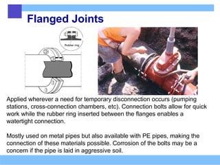 Flanged Joints
Applied wherever a need for temporary disconnection occurs (pumping
stations, cross-connection chambers, etc). Connection bolts allow for quick
work while the rubber ring inserted between the flanges enables a
watertight connection.
Mostly used on metal pipes but also available with PE pipes, making the
connection of these materials possible. Corrosion of the bolts may be a
concern if the pipe is laid in aggressive soil.
 