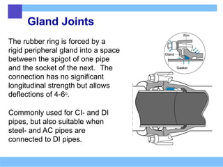 Gland Joints
The rubber ring is forced by a
rigid peripheral gland into a space
between the spigot of one pipe
and the socket of the next. The
connection has no significant
longitudinal strength but allows
deflections of 4-6o.
Commonly used for CI- and DI
pipes, but also suitable when
steel- and AC pipes are
connected to DI pipes.
 