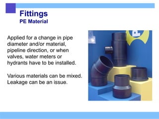 Fittings
PE Material
Applied for a change in pipe
diameter and/or material,
pipeline direction, or when
valves, water meters or
hydrants have to be installed.
Various materials can be mixed.
Leakage can be an issue.
 