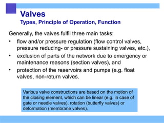 Valves
Types, Principle of Operation, Function
Generally, the valves fulfil three main tasks:
• flow and/or pressure regulation (flow control valves,
pressure reducing- or pressure sustaining valves, etc.),
• exclusion of parts of the network due to emergency or
maintenance reasons (section valves), and
• protection of the reservoirs and pumps (e.g. float
valves, non-return valves.
Various valve constructions are based on the motion of
the closing element, which can be linear (e.g. in case of
gate or needle valves), rotation (butterfly valves) or
deformation (membrane valves).
 