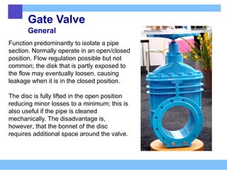 Gate Valve
General
Function predominantly to isolate a pipe
section. Normally operate in an open/closed
position. Flow regulation possible but not
common; the disk that is partly exposed to
the flow may eventually loosen, causing
leakage when it is in the closed position.
The disc is fully lifted in the open position
reducing minor losses to a minimum; this is
also useful if the pipe is cleaned
mechanically. The disadvantage is,
however, that the bonnet of the disc
requires additional space around the valve.
 