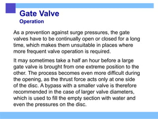 Gate Valve
Operation
As a prevention against surge pressures, the gate
valves have to be continually open or closed for a long
time, which makes them unsuitable in places where
more frequent valve operation is required.
It may sometimes take a half an hour before a large
gate valve is brought from one extreme position to the
other. The process becomes even more difficult during
the opening, as the thrust force acts only at one side
of the disc. A bypass with a smaller valve is therefore
recommended in the case of larger valve diameters,
which is used to fill the empty section with water and
even the pressures on the disc.
 