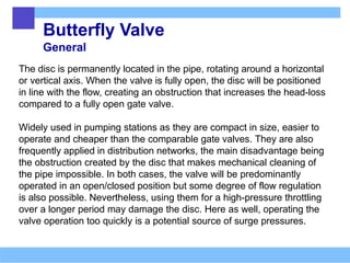 Butterfly Valve
General
The disc is permanently located in the pipe, rotating around a horizontal
or vertical axis. When the valve is fully open, the disc will be positioned
in line with the flow, creating an obstruction that increases the head-loss
compared to a fully open gate valve.
Widely used in pumping stations as they are compact in size, easier to
operate and cheaper than the comparable gate valves. They are also
frequently applied in distribution networks, the main disadvantage being
the obstruction created by the disc that makes mechanical cleaning of
the pipe impossible. In both cases, the valve will be predominantly
operated in an open/closed position but some degree of flow regulation
is also possible. Nevertheless, using them for a high-pressure throttling
over a longer period may damage the disc. Here as well, operating the
valve operation too quickly is a potential source of surge pressures.
 
