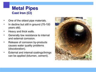 Metal Pipes
Cast Iron (CI)
• One of the oldest pipe materials.
• In decline but still in ground (70-100
years old).
• Heavy and thick walls.
• Generally low resistance to internal
and external corrosion.
• Release of corrosion by-products
causes water quality problems
(discoloration).
• External and internal coatings/linings
can be applied (bitumen, cement).
 