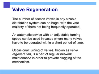 Valve Regeneration
The number of section valves in any sizable
distribution system can be huge, with the vast
majority of them not being frequently operated.
An automatic device with an adjustable turning
speed can be used in cases where many valves
have to be operated within a short period of time.
Occasional turning of valves, known as valve
regeneration, is a part of regular network
maintenance in order to prevent clogging of the
mechanism.
 
