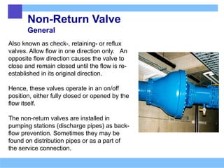 Non-Return Valve
General
Also known as check-, retaining- or reflux
valves. Allow flow in one direction only. An
opposite flow direction causes the valve to
close and remain closed until the flow is re-
established in its original direction.
Hence, these valves operate in an on/off
position, either fully closed or opened by the
flow itself.
The non-return valves are installed in
pumping stations (discharge pipes) as back-
flow prevention. Sometimes they may be
found on distribution pipes or as a part of
the service connection.
 