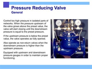 Pressure Reducing Valve
General
Control too high pressure in isolated parts of
networks. When the pressure upstream of
the valve grows above the preset value, the
valve will start closing until the downstream
pressure is equal to the preset pressure.
If the upstream pressure is below the preset
value, the valve operates as fully opened.
Also operate as non-return valves when the
downstream pressure is higher than the
upstream pressure.
Equipped with upstream and downstream
pressure gauges in order to maintain proper
functioning.
 