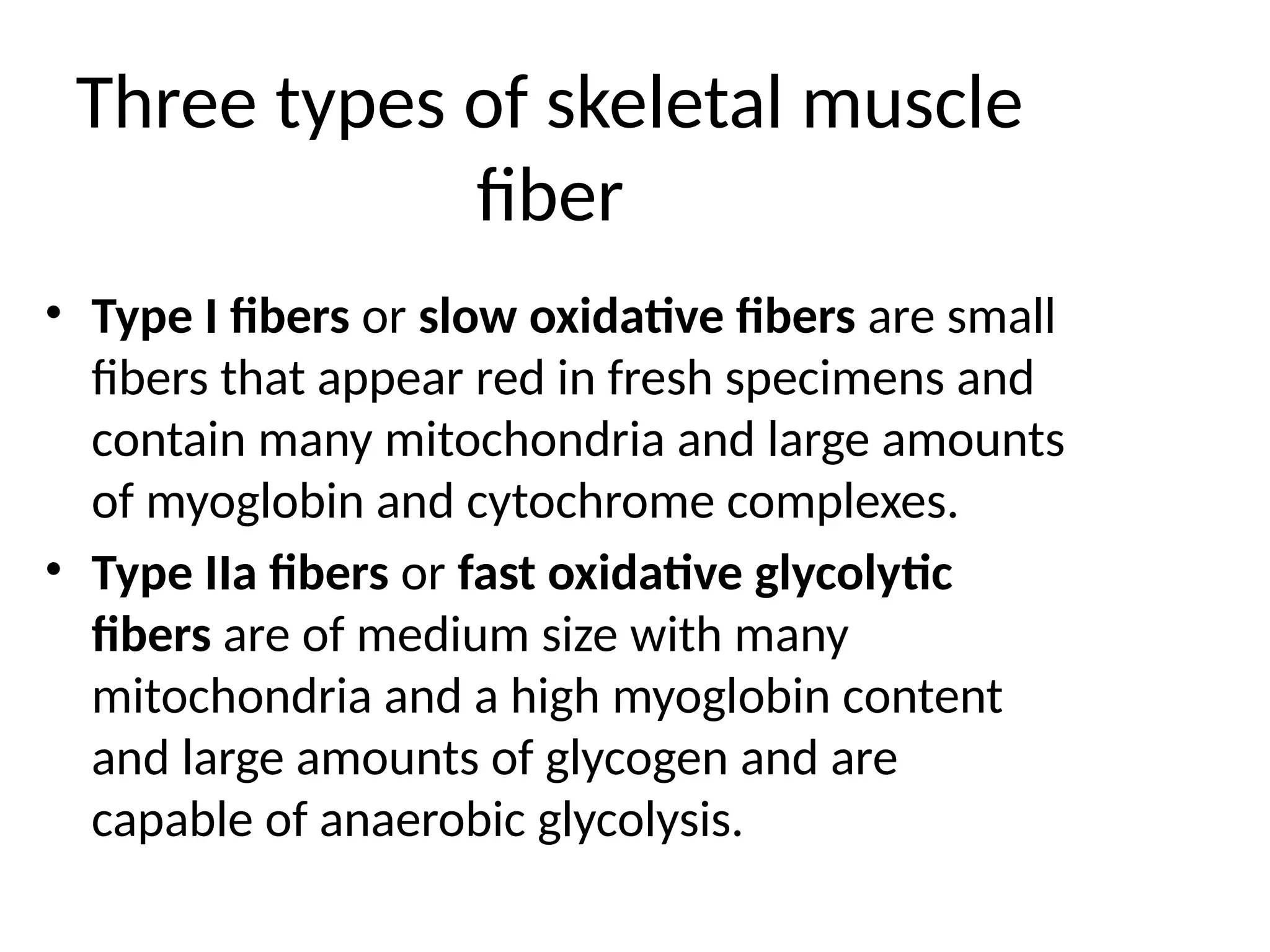 Three types of skeletal muscle
fiber
• Type I fibers or slow oxidative fibers are small
fibers that appear red in fresh specimens and
contain many mitochondria and large amounts
of myoglobin and cytochrome complexes.
• Type IIa fibers or fast oxidative glycolytic
fibers are of medium size with many
mitochondria and a high myoglobin content
and large amounts of glycogen and are
capable of anaerobic glycolysis.
 