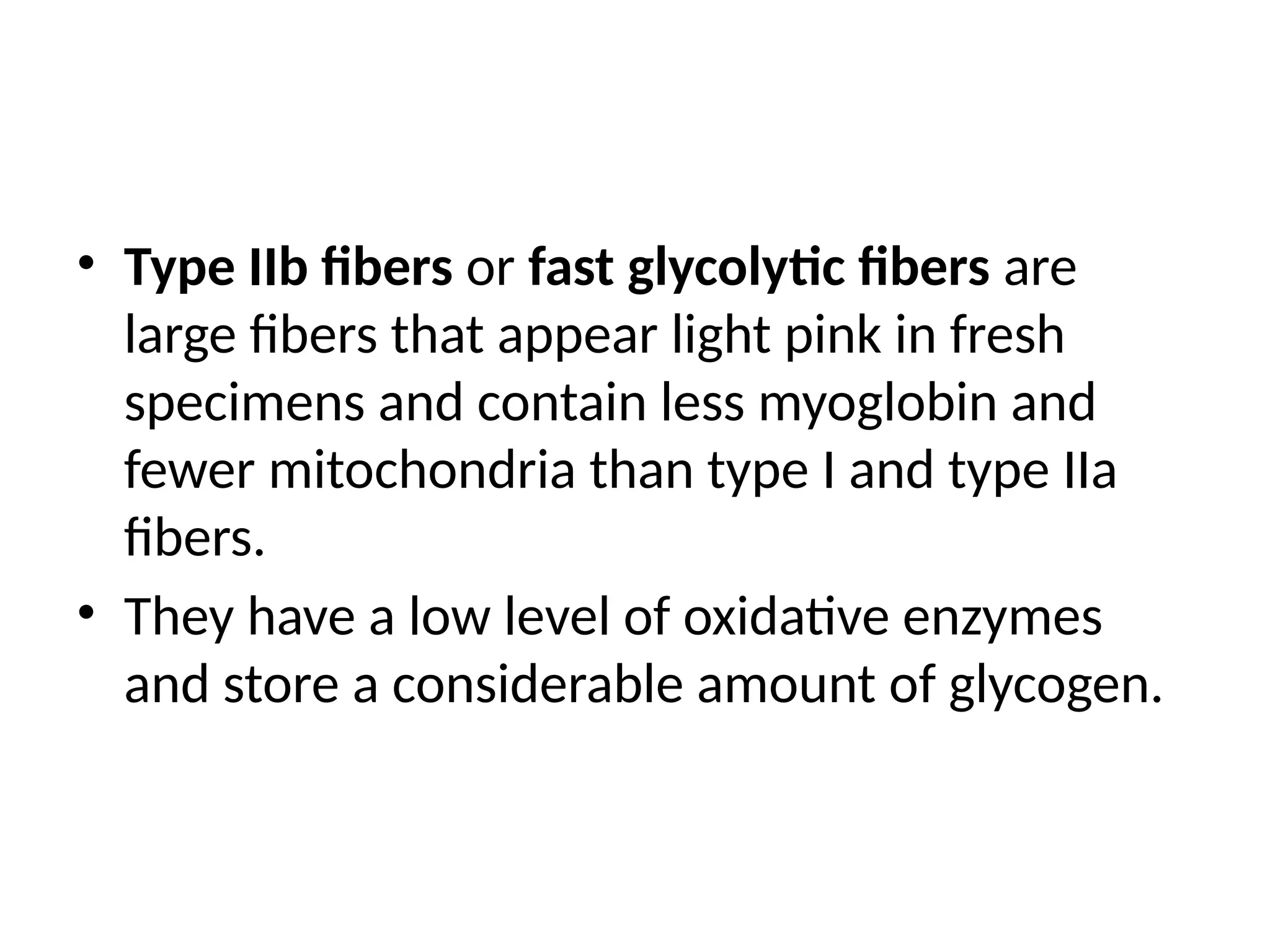 • Type IIb fibers or fast glycolytic fibers are
large fibers that appear light pink in fresh
specimens and contain less myoglobin and
fewer mitochondria than type I and type IIa
fibers.
• They have a low level of oxidative enzymes
and store a considerable amount of glycogen.
 