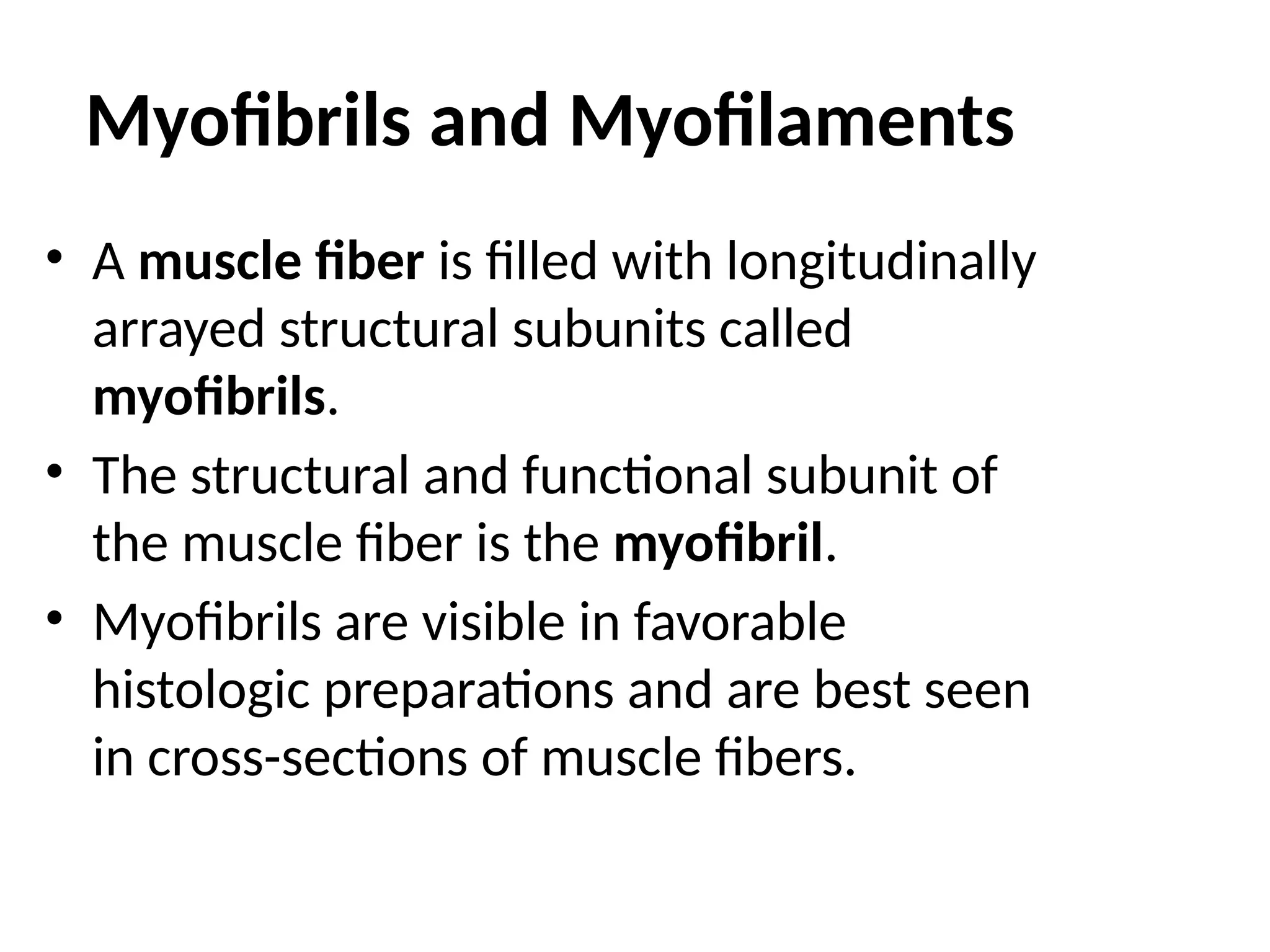 Myofibrils and Myofilaments
• A muscle fiber is filled with longitudinally
arrayed structural subunits called
myofibrils.
• The structural and functional subunit of
the muscle fiber is the myofibril.
• Myofibrils are visible in favorable
histologic preparations and are best seen
in cross-sections of muscle fibers.
 