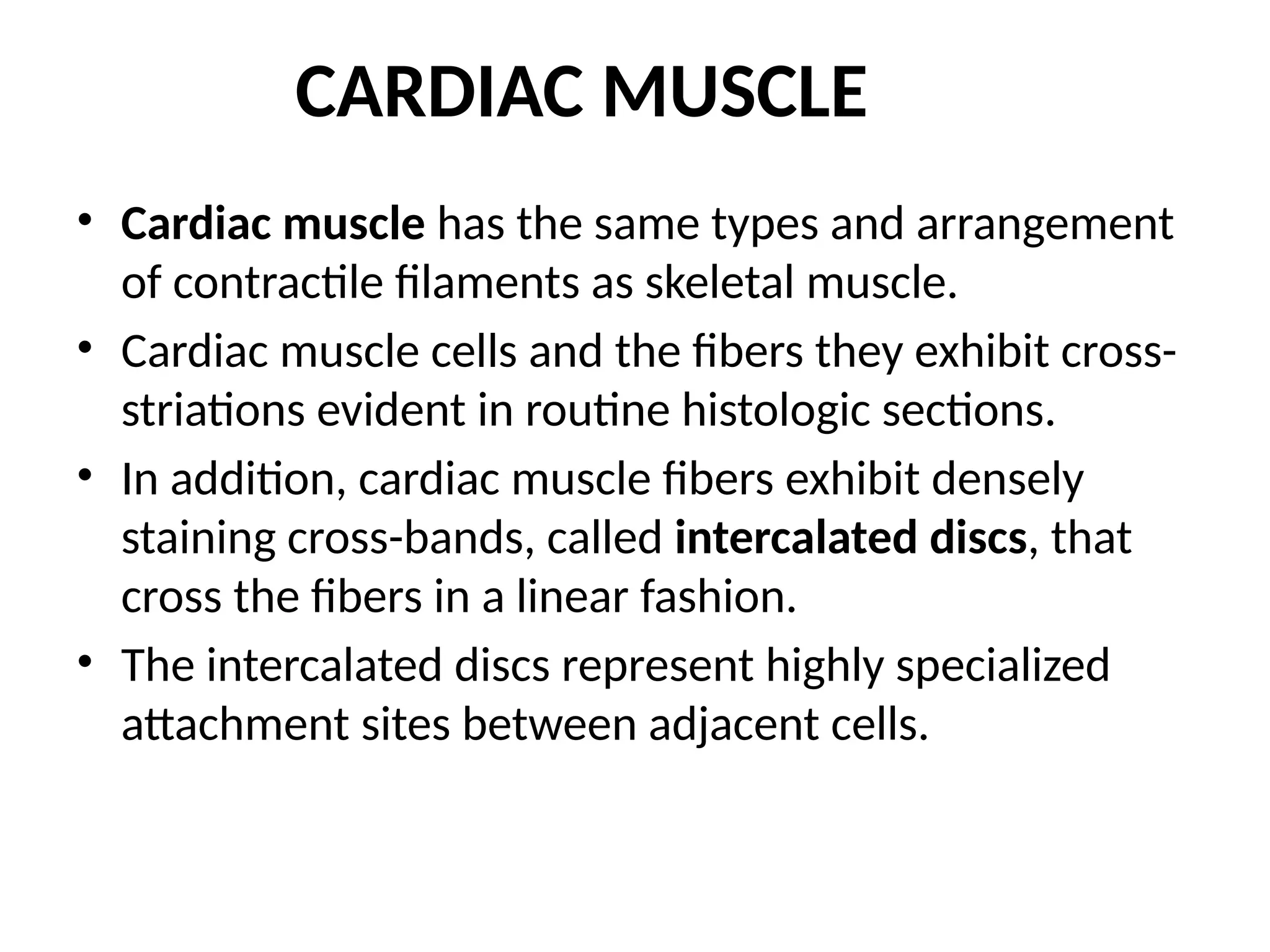CARDIAC MUSCLE
• Cardiac muscle has the same types and arrangement
of contractile filaments as skeletal muscle.
• Cardiac muscle cells and the fibers they exhibit cross-
striations evident in routine histologic sections.
• In addition, cardiac muscle fibers exhibit densely
staining cross-bands, called intercalated discs, that
cross the fibers in a linear fashion.
• The intercalated discs represent highly specialized
attachment sites between adjacent cells.
 