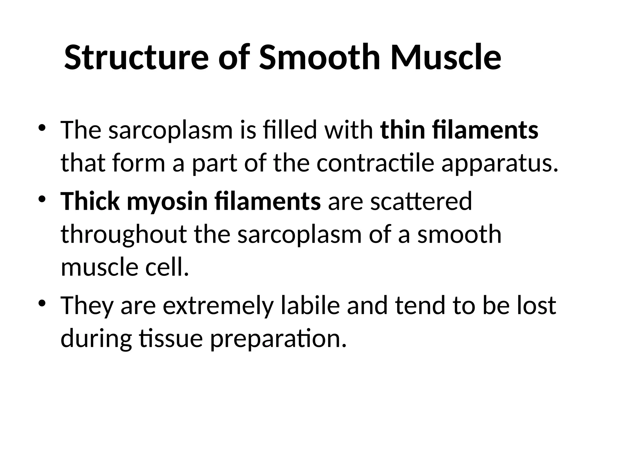 Structure of Smooth Muscle
• The sarcoplasm is filled with thin filaments
that form a part of the contractile apparatus.
• Thick myosin filaments are scattered
throughout the sarcoplasm of a smooth
muscle cell.
• They are extremely labile and tend to be lost
during tissue preparation.
 