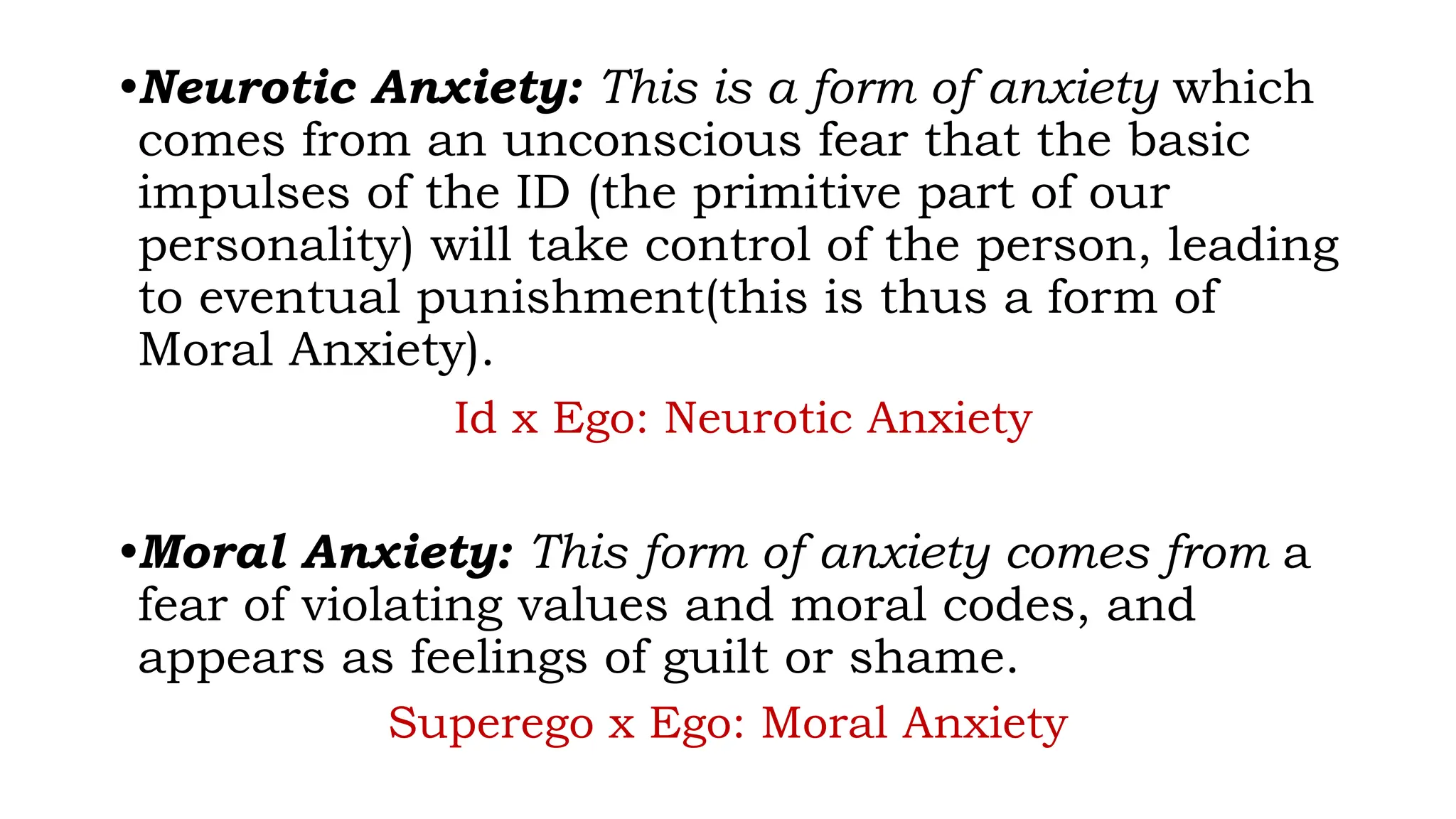 •Neurotic Anxiety: This is a form of anxiety which
comes from an unconscious fear that the basic
impulses of the ID (the primitive part of our
personality) will take control of the person, leading
to eventual punishment(this is thus a form of
Moral Anxiety).
Id x Ego: Neurotic Anxiety
•Moral Anxiety: This form of anxiety comes from a
fear of violating values and moral codes, and
appears as feelings of guilt or shame.
Superego x Ego: Moral Anxiety
 