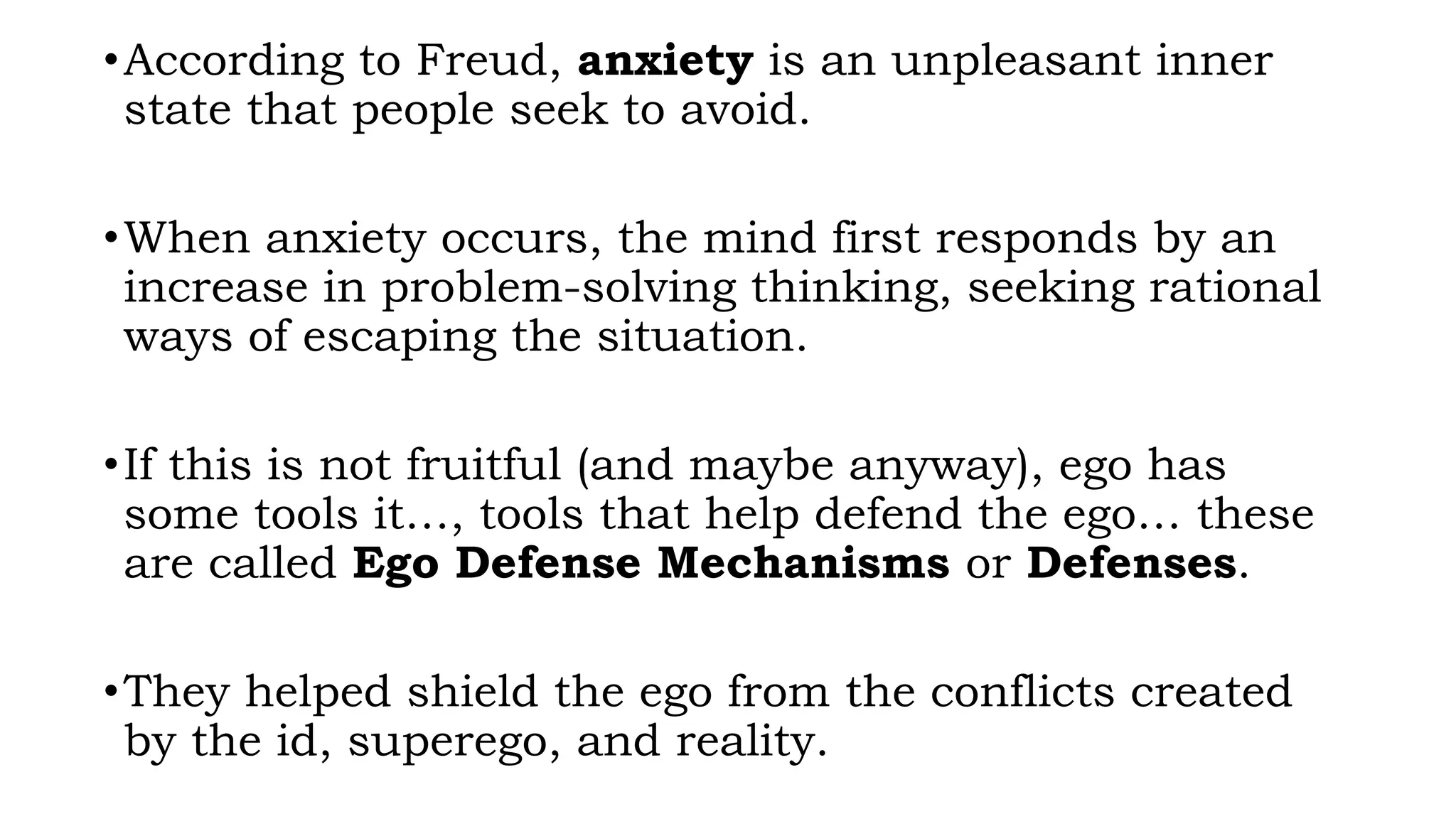 •According to Freud, anxiety is an unpleasant inner
state that people seek to avoid.
•When anxiety occurs, the mind first responds by an
increase in problem-solving thinking, seeking rational
ways of escaping the situation.
•If this is not fruitful (and maybe anyway), ego has
some tools it…, tools that help defend the ego… these
are called Ego Defense Mechanisms or Defenses.
•They helped shield the ego from the conflicts created
by the id, superego, and reality.
 