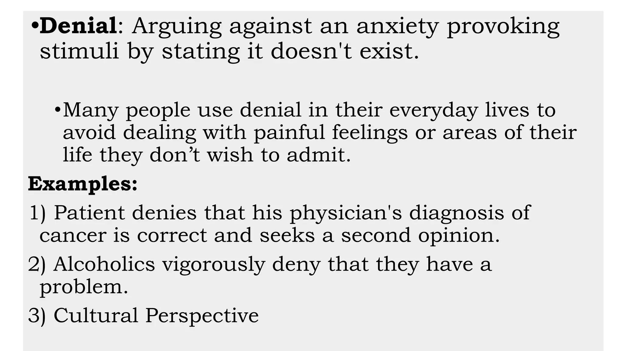 •Denial: Arguing against an anxiety provoking
stimuli by stating it doesn't exist.
•Many people use denial in their everyday lives to
avoid dealing with painful feelings or areas of their
life they don’t wish to admit.
Examples:
1) Patient denies that his physician's diagnosis of
cancer is correct and seeks a second opinion.
2) Alcoholics vigorously deny that they have a
problem.
3) Cultural Perspective
 