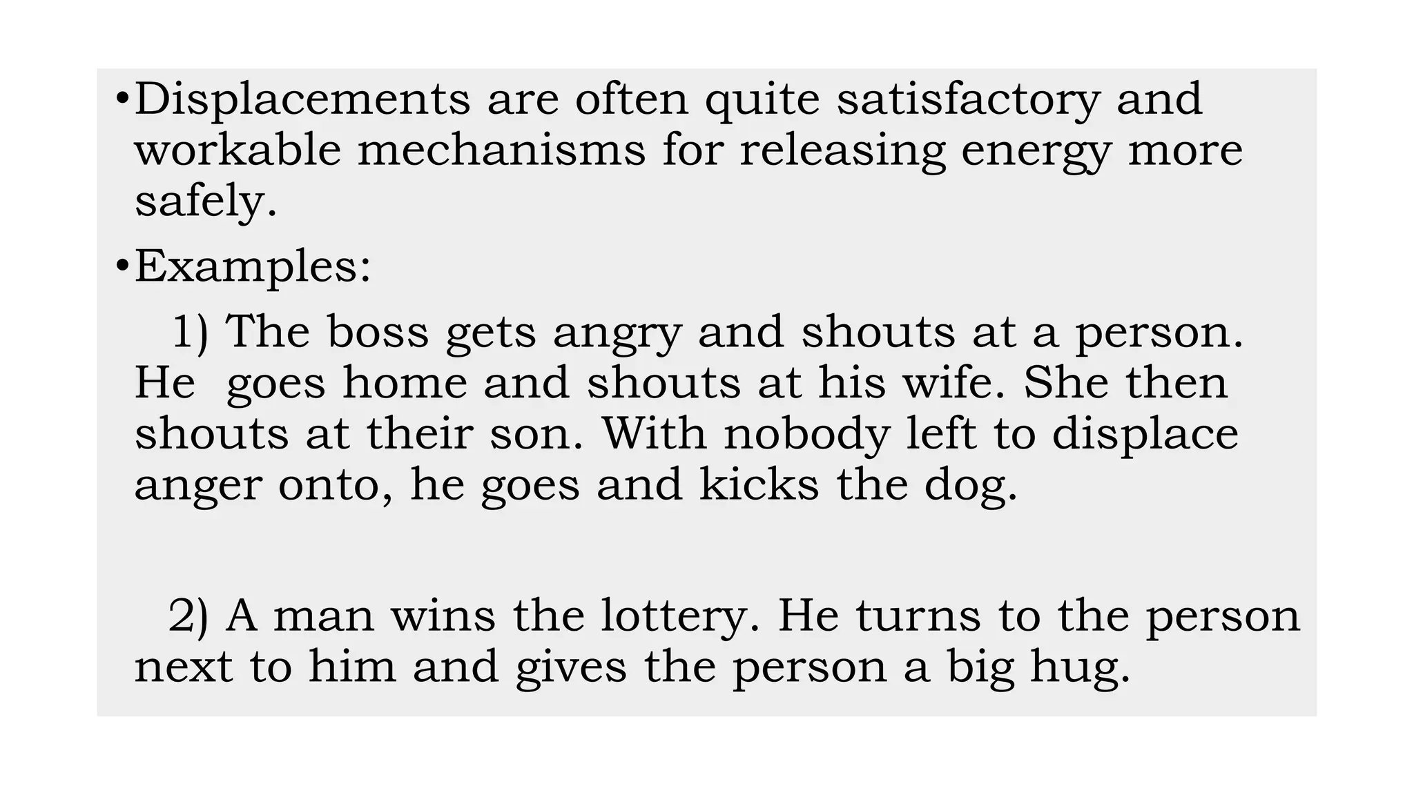 •Displacements are often quite satisfactory and
workable mechanisms for releasing energy more
safely.
•Examples:
1) The boss gets angry and shouts at a person.
He goes home and shouts at his wife. She then
shouts at their son. With nobody left to displace
anger onto, he goes and kicks the dog.
2) A man wins the lottery. He turns to the person
next to him and gives the person a big hug.
 