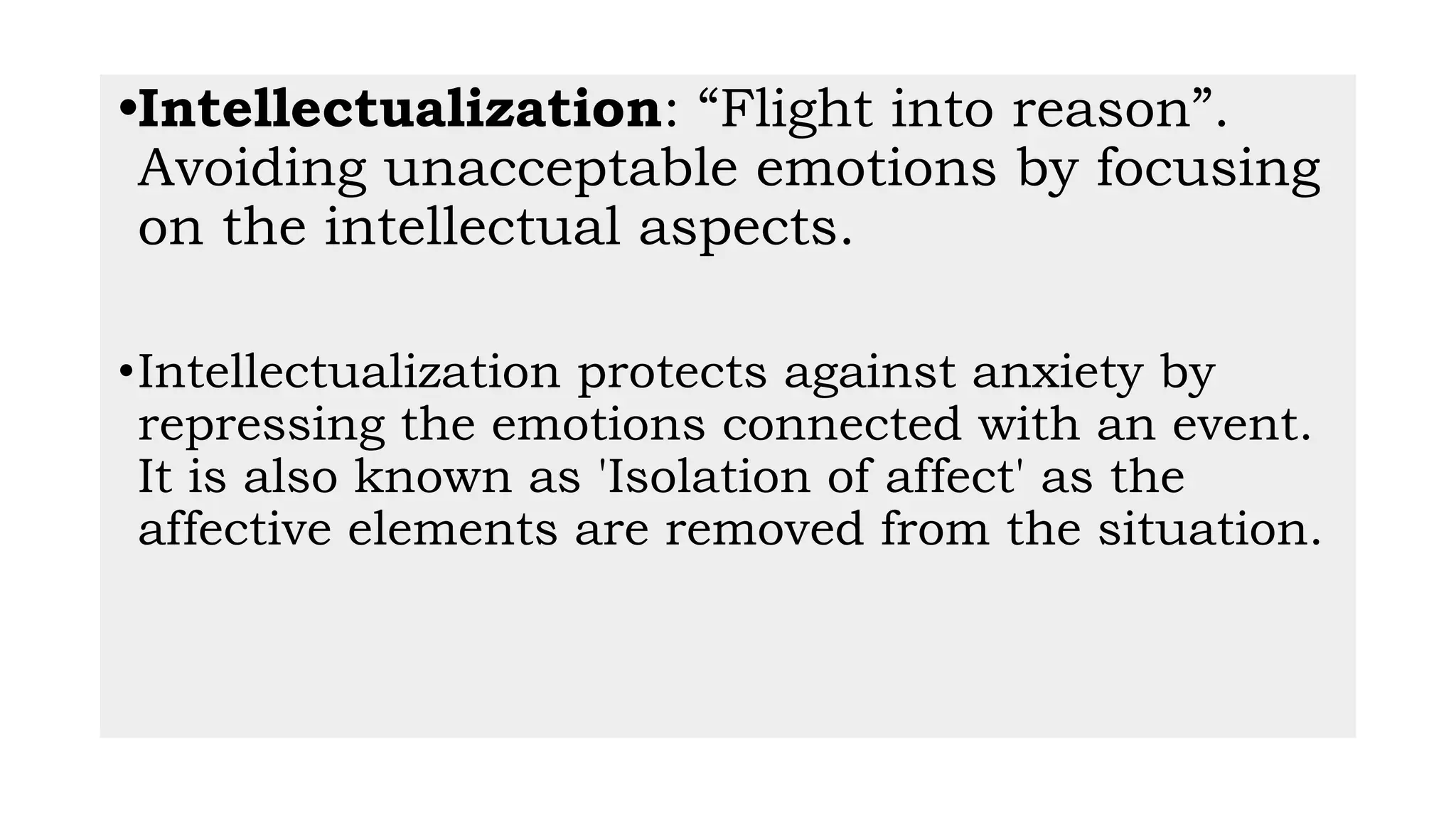 •Intellectualization: “Flight into reason”.
Avoiding unacceptable emotions by focusing
on the intellectual aspects.
•Intellectualization protects against anxiety by
repressing the emotions connected with an event.
It is also known as 'Isolation of affect' as the
affective elements are removed from the situation.
 