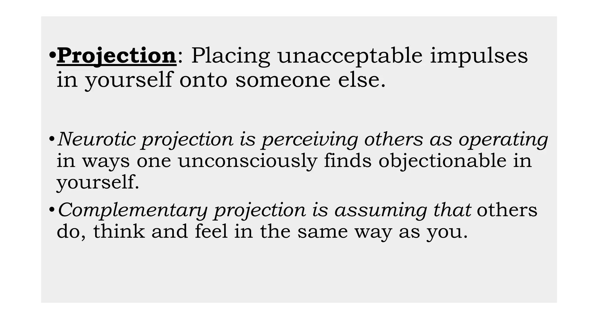 •Projection: Placing unacceptable impulses
in yourself onto someone else.
•Neurotic projection is perceiving others as operating
in ways one unconsciously finds objectionable in
yourself.
•Complementary projection is assuming that others
do, think and feel in the same way as you.
 