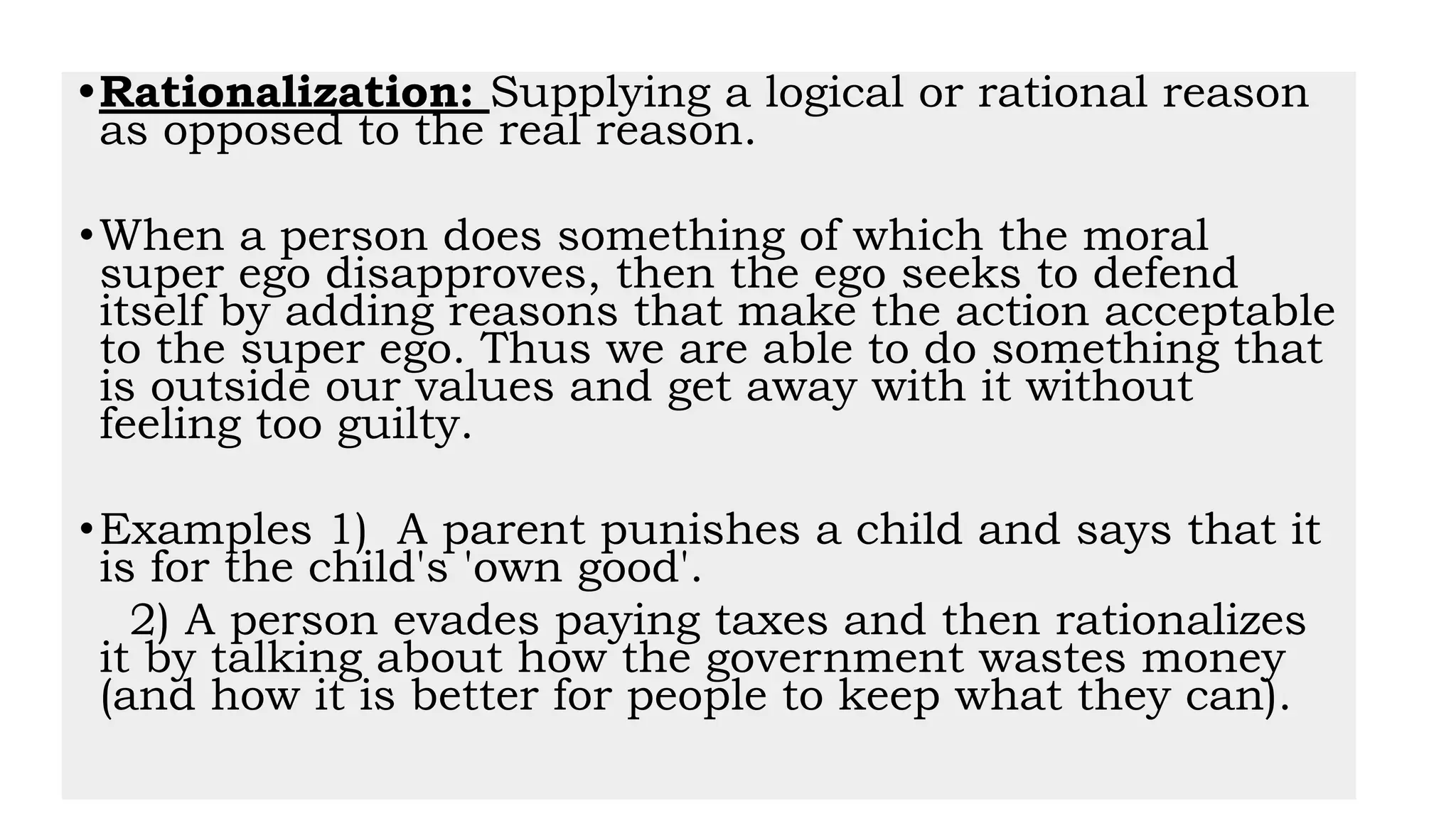 •Rationalization: Supplying a logical or rational reason
as opposed to the real reason.
•When a person does something of which the moral
super ego disapproves, then the ego seeks to defend
itself by adding reasons that make the action acceptable
to the super ego. Thus we are able to do something that
is outside our values and get away with it without
feeling too guilty.
•Examples 1) A parent punishes a child and says that it
is for the child's 'own good'.
2) A person evades paying taxes and then rationalizes
it by talking about how the government wastes money
(and how it is better for people to keep what they can).
 