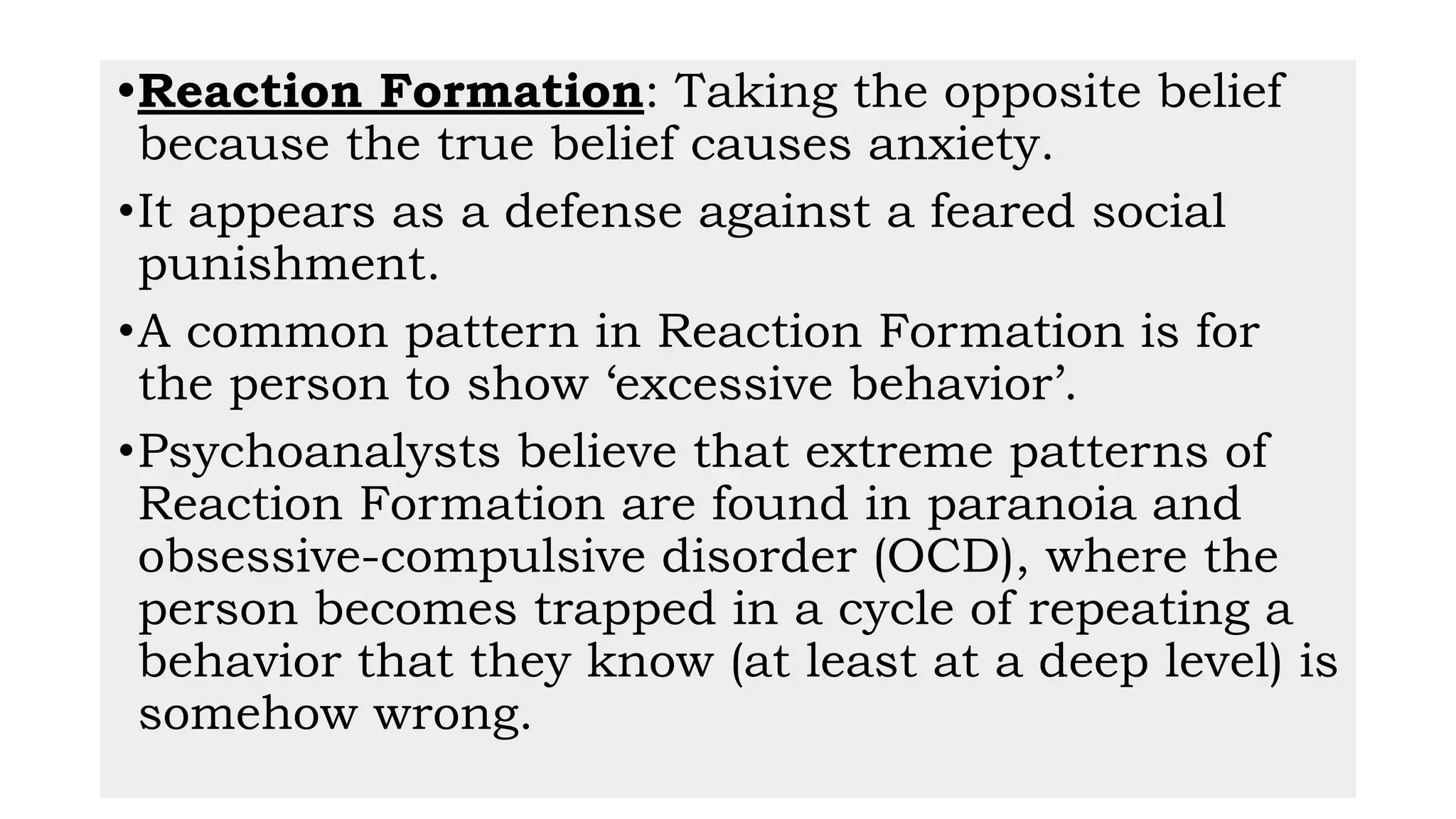 •Reaction Formation: Taking the opposite belief
because the true belief causes anxiety.
•It appears as a defense against a feared social
punishment.
•A common pattern in Reaction Formation is for
the person to show ‘excessive behavior’.
•Psychoanalysts believe that extreme patterns of
Reaction Formation are found in paranoia and
obsessive-compulsive disorder (OCD), where the
person becomes trapped in a cycle of repeating a
behavior that they know (at least at a deep level) is
somehow wrong.
 