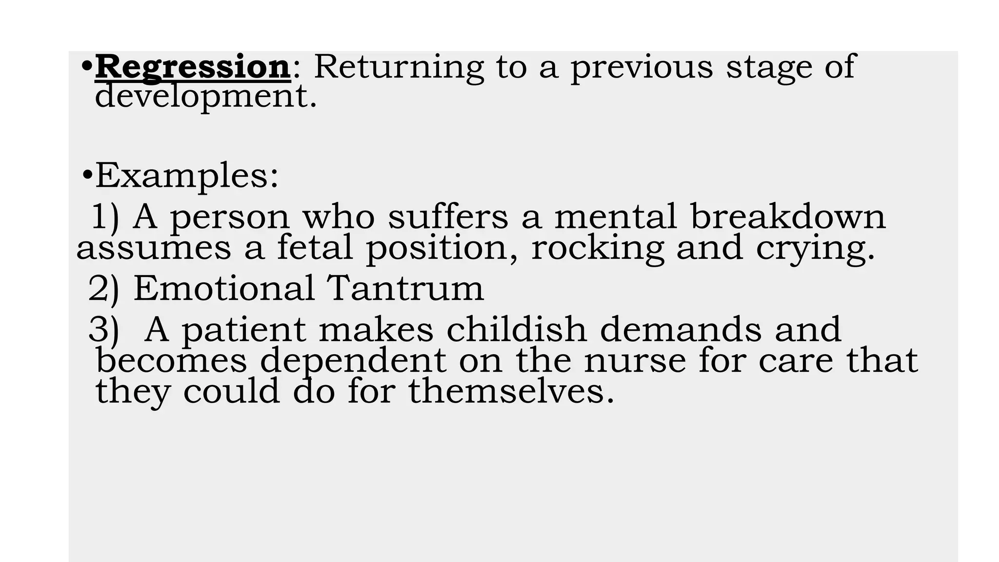 •Regression: Returning to a previous stage of
development.
•Examples:
1) A person who suffers a mental breakdown
assumes a fetal position, rocking and crying.
2) Emotional Tantrum
3) A patient makes childish demands and
becomes dependent on the nurse for care that
they could do for themselves.
 