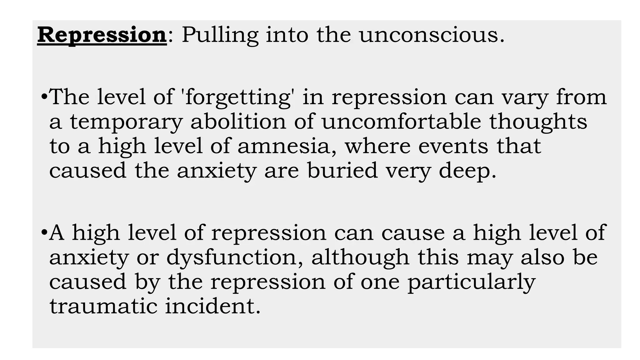 Repression: Pulling into the unconscious.
•The level of 'forgetting' in repression can vary from
a temporary abolition of uncomfortable thoughts
to a high level of amnesia, where events that
caused the anxiety are buried very deep.
•A high level of repression can cause a high level of
anxiety or dysfunction, although this may also be
caused by the repression of one particularly
traumatic incident.
 