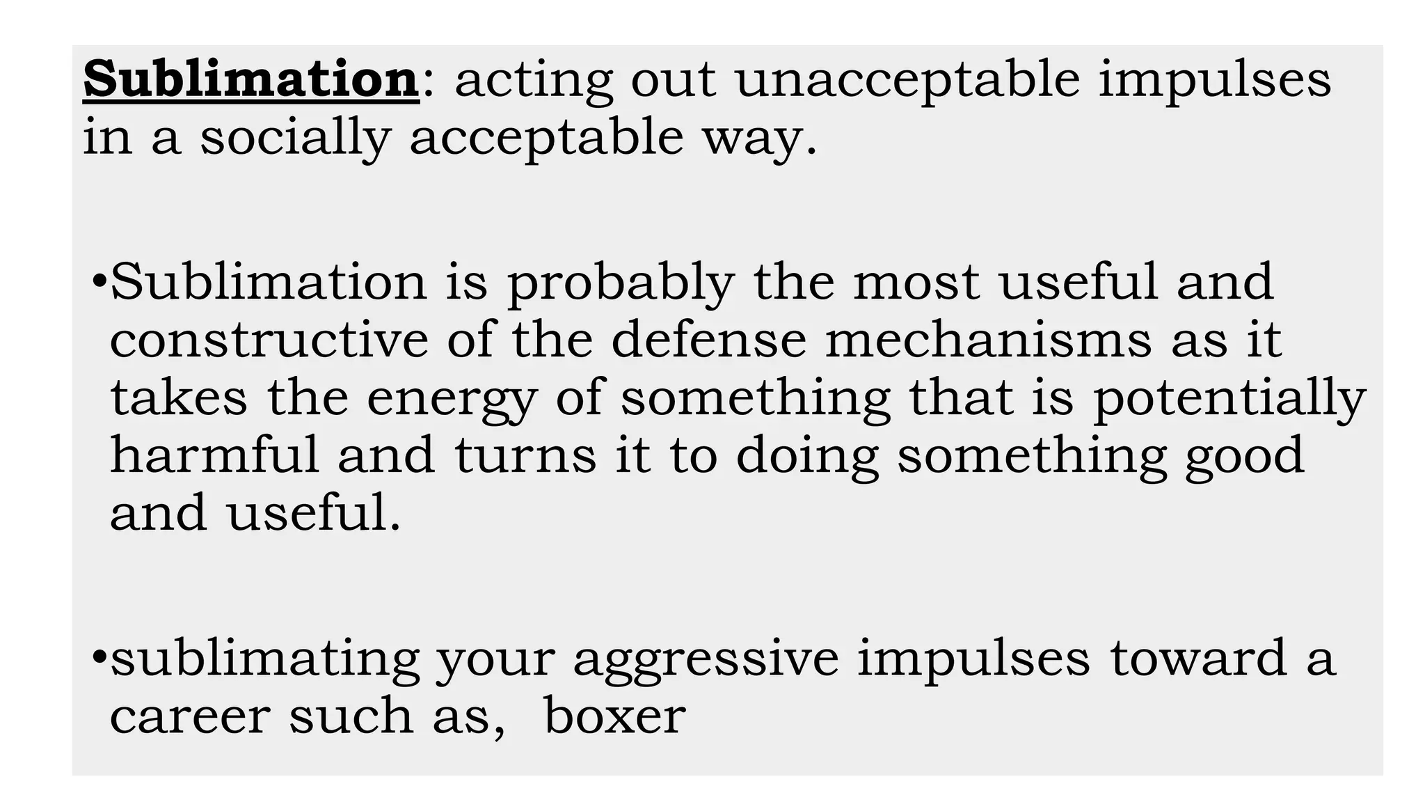 Sublimation: acting out unacceptable impulses
in a socially acceptable way.
•Sublimation is probably the most useful and
constructive of the defense mechanisms as it
takes the energy of something that is potentially
harmful and turns it to doing something good
and useful.
•sublimating your aggressive impulses toward a
career such as, boxer
 