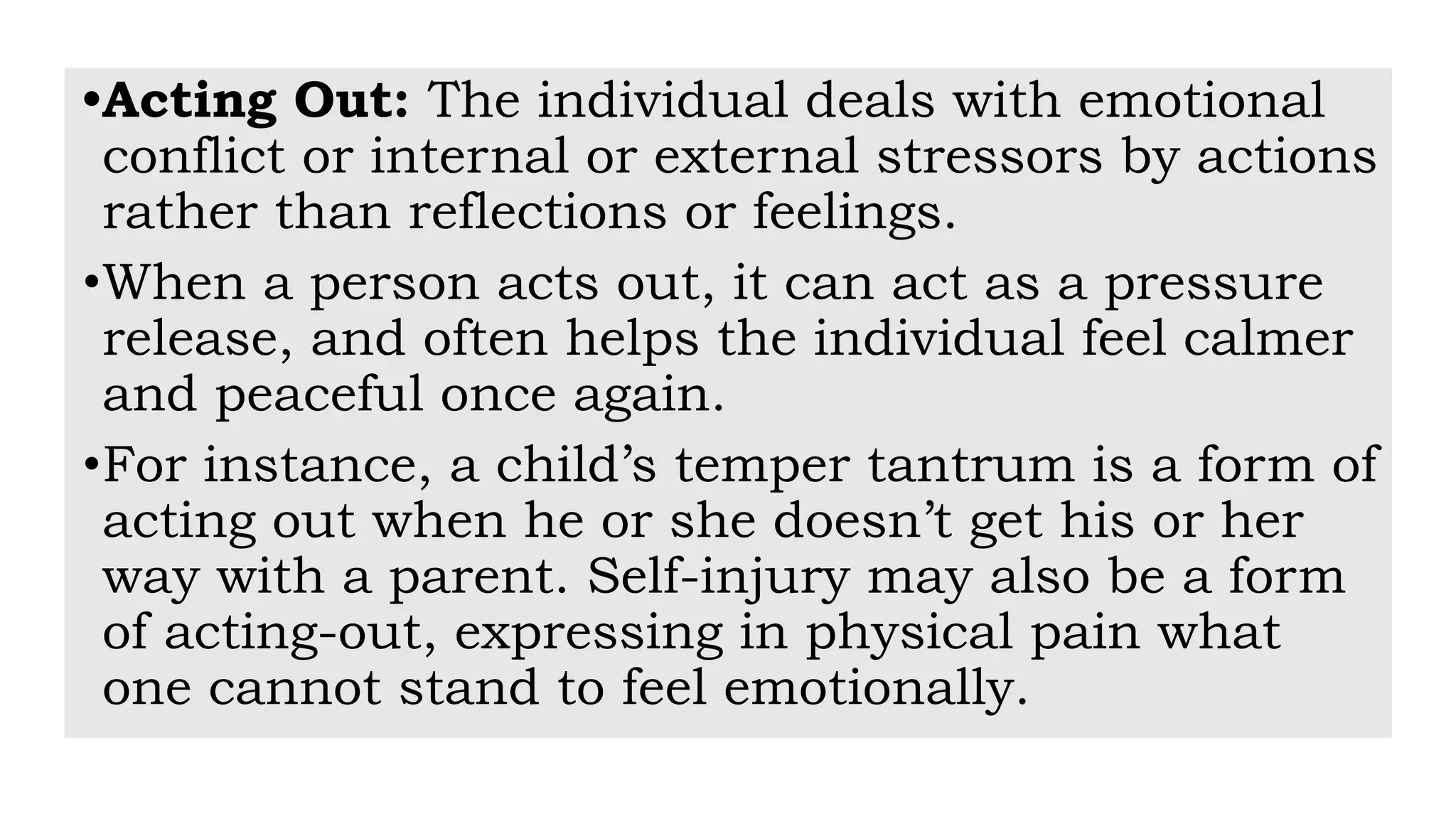 •Acting Out: The individual deals with emotional
conflict or internal or external stressors by actions
rather than reflections or feelings.
•When a person acts out, it can act as a pressure
release, and often helps the individual feel calmer
and peaceful once again.
•For instance, a child’s temper tantrum is a form of
acting out when he or she doesn’t get his or her
way with a parent. Self-injury may also be a form
of acting-out, expressing in physical pain what
one cannot stand to feel emotionally.
 