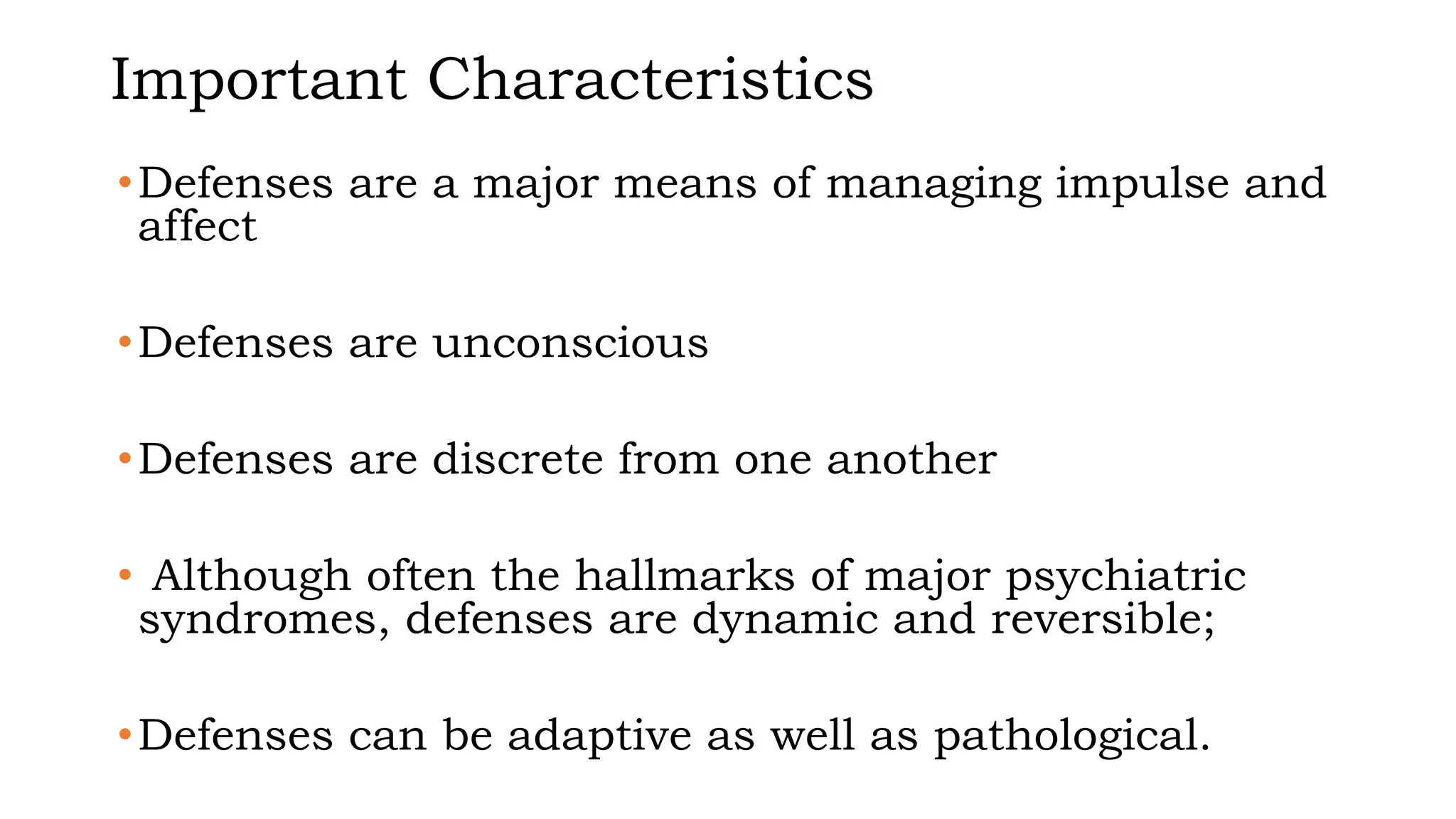 Important Characteristics
•Defenses are a major means of managing impulse and
affect
•Defenses are unconscious
•Defenses are discrete from one another
• Although often the hallmarks of major psychiatric
syndromes, defenses are dynamic and reversible;
•Defenses can be adaptive as well as pathological.
 
