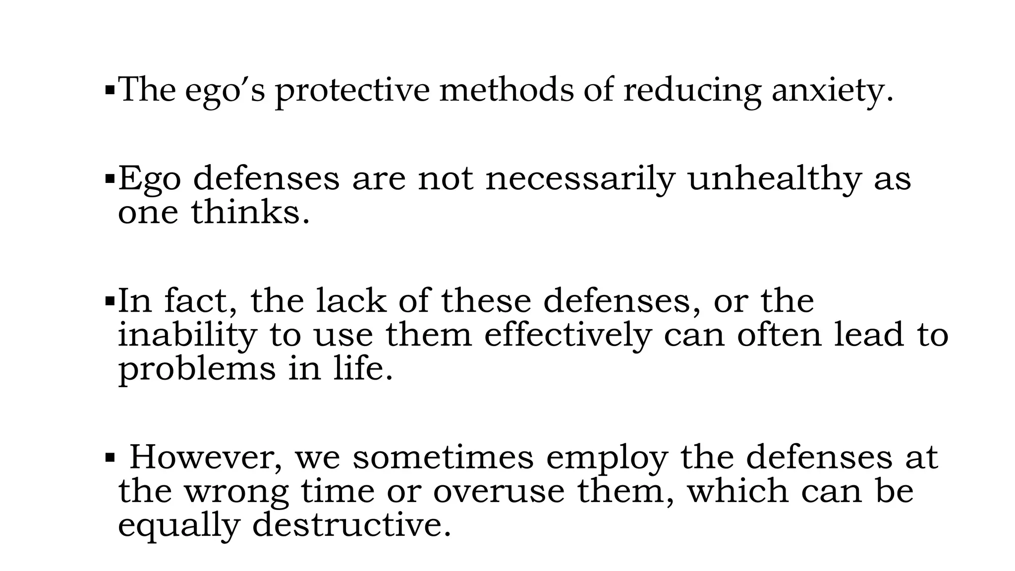▪The ego’s protective methods of reducing anxiety.
▪Ego defenses are not necessarily unhealthy as
one thinks.
▪In fact, the lack of these defenses, or the
inability to use them effectively can often lead to
problems in life.
▪ However, we sometimes employ the defenses at
the wrong time or overuse them, which can be
equally destructive.
 