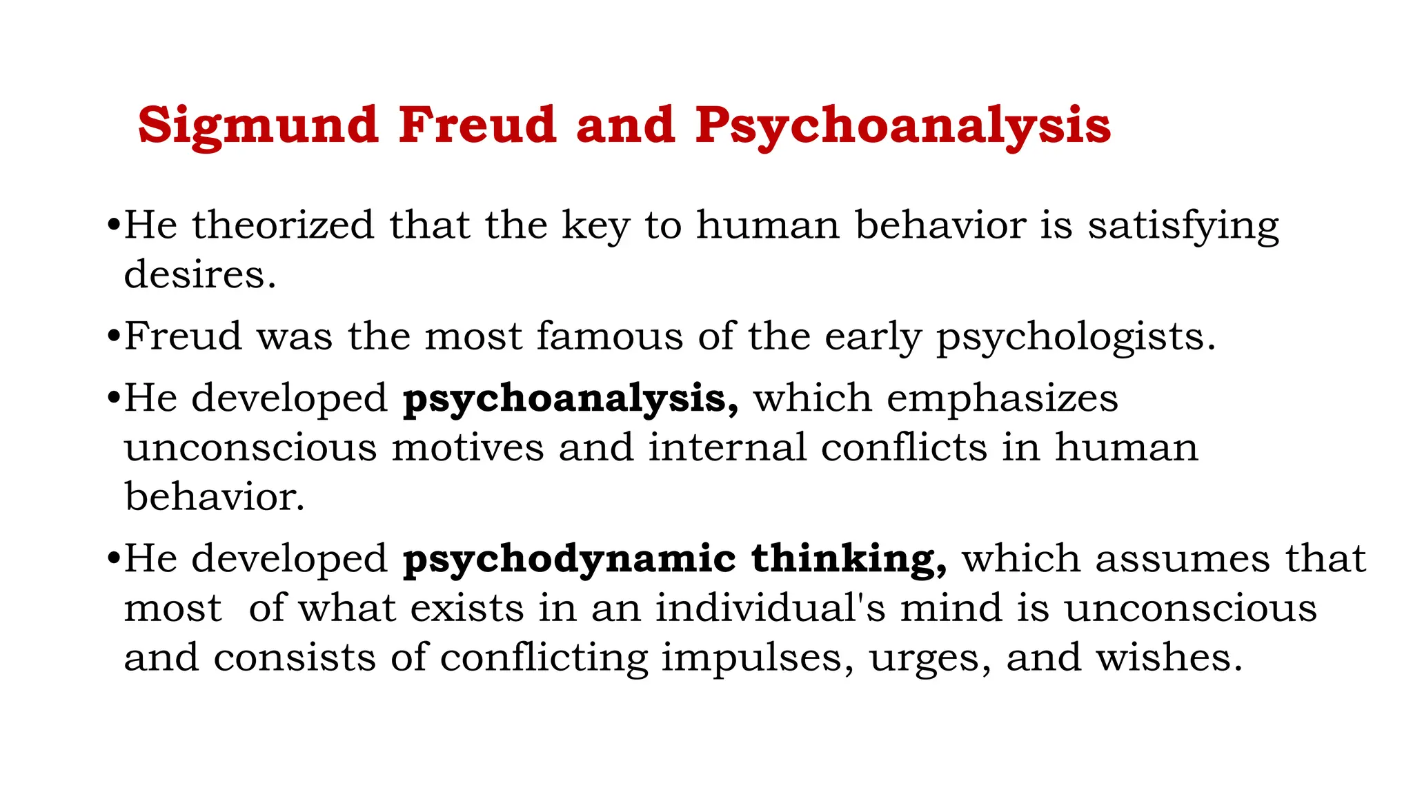 Sigmund Freud and Psychoanalysis
•He theorized that the key to human behavior is satisfying
desires.
•Freud was the most famous of the early psychologists.
•He developed psychoanalysis, which emphasizes
unconscious motives and internal conflicts in human
behavior.
•He developed psychodynamic thinking, which assumes that
most of what exists in an individual's mind is unconscious
and consists of conflicting impulses, urges, and wishes.
 